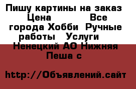 Пишу картины на заказ › Цена ­ 6 000 - Все города Хобби. Ручные работы » Услуги   . Ненецкий АО,Нижняя Пеша с.